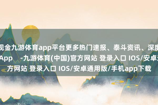 现金九游体育app平台更多热门速报、泰斗资讯、深度分析尽在北京日报App    -九游体育(中国)官方网站 登录入口 IOS/安卓通用版/手机app下载