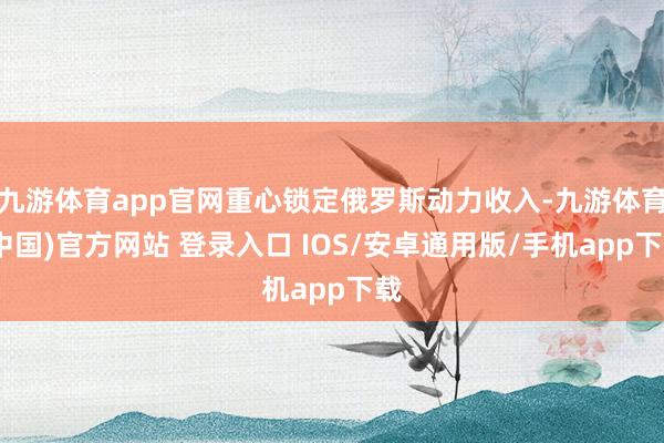 九游体育app官网重心锁定俄罗斯动力收入-九游体育(中国)官方网站 登录入口 IOS/安卓通用版/手机app下载