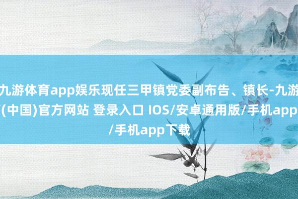 九游体育app娱乐现任三甲镇党委副布告、镇长-九游体育(中国)官方网站 登录入口 IOS/安卓通用版/手机app下载