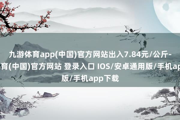 九游体育app(中国)官方网站出入7.84元/公斤-九游体育(中国)官方网站 登录入口 IOS/安卓通用版/手机app下载